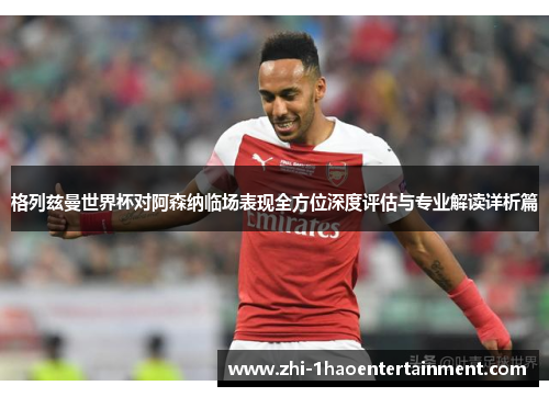 格列兹曼世界杯对阿森纳临场表现全方位深度评估与专业解读详析篇