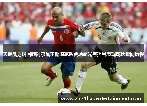 关键战为镜回顾阿尔瓦雷斯国家队赛场高光与担当表现成长瞬间历程 关键战为镜回顾阿尔瓦雷斯国家队赛场高光与担当表现成长瞬间历程