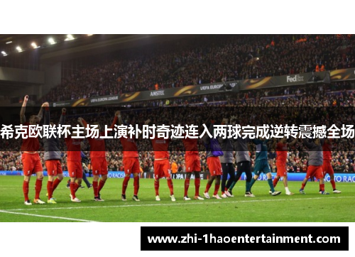 希克欧联杯主场上演补时奇迹连入两球完成逆转震撼全场