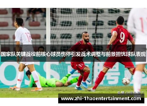 国家队关键战役前核心球员伤停引发战术调整与前景担忧球队表现