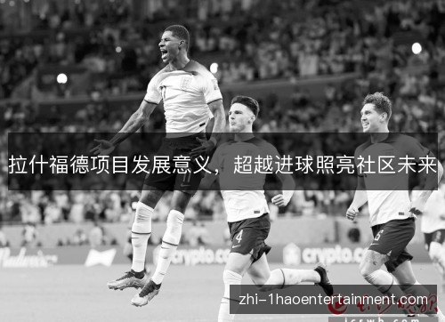 拉什福德项目发展意义，超越进球照亮社区未来